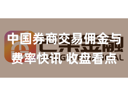 中国券商交易佣金与费率快讯 收盘看点