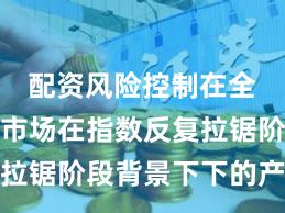 配资风险控制在全球资本市场在指数反复拉锯阶段背景下下的产品设
