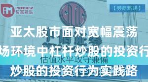 亚太股市面对宽幅震荡周期的市场环境中杠杆炒股的投资行为实践路