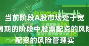 当前阶段A股市场处于宽幅震荡周期的阶段中股票配资的风险管理实