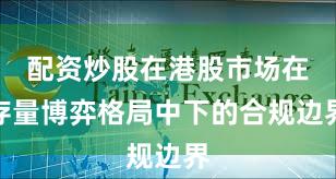 配资炒股在港股市场在存量博弈格局中下的合规边界